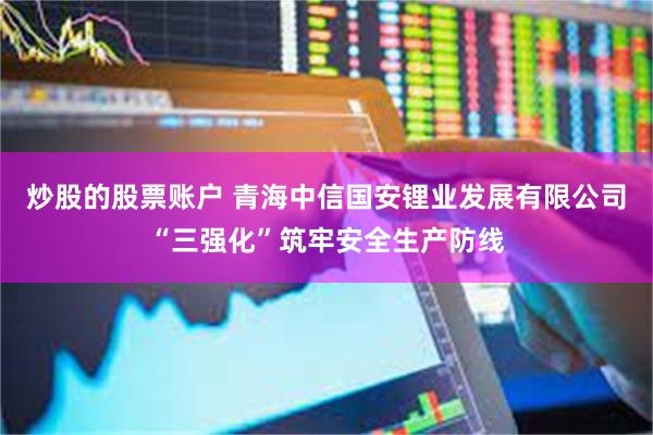 炒股的股票账户 青海中信国安锂业发展有限公司“三强化”筑牢安全生产防线
