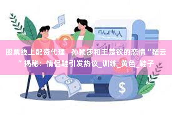 股票线上配资代理   孙颖莎和王楚钦的恋情“疑云”揭秘：情侣鞋引发热议_训练_黄色_鞋子