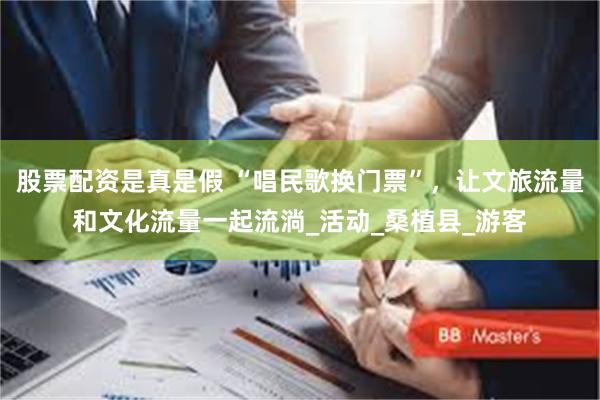 股票配资是真是假 “唱民歌换门票”，让文旅流量和文化流量一起流淌_活动_桑植县_游客