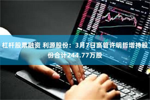 杠杆股票融资 利源股份：3月7日高管许明哲增持股份合计244.77万股