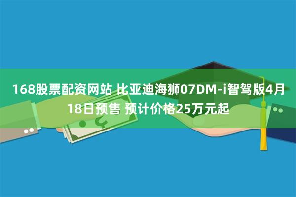 168股票配资网站 比亚迪海狮07DM-i智驾版4月18日预售 预计价格25万元起