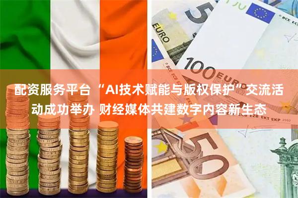 配资服务平台 “AI技术赋能与版权保护”交流活动成功举办 财经媒体共建数字内容新生态