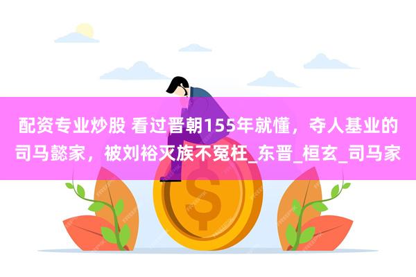 配资专业炒股 看过晋朝155年就懂，夺人基业的司马懿家，被刘裕灭族不冤枉_东晋_桓玄_司马家