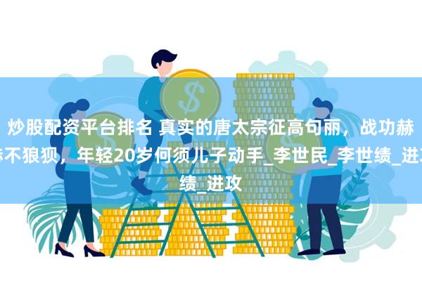 炒股配资平台排名 真实的唐太宗征高句丽，战功赫赫不狼狈，年轻20岁何须儿子动手_李世民_李世绩_进攻