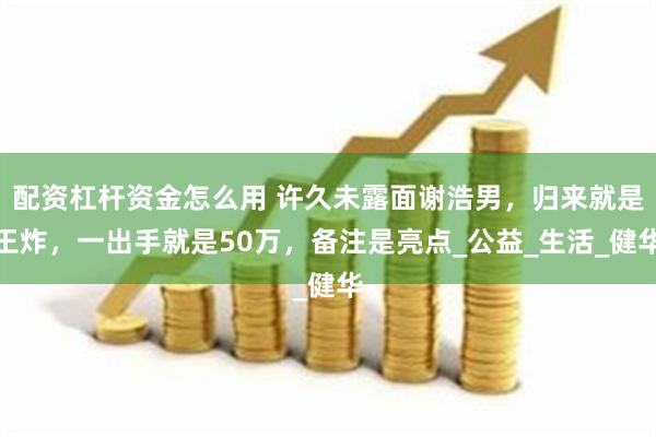 配资杠杆资金怎么用 许久未露面谢浩男，归来就是王炸，一出手就是50万，备注是亮点_公益_生活_健华