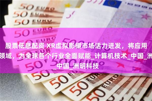 股票低息配资 XR虚拟影棚市场活力迸发，将应用于更多领域，为全球各个行业全面赋能_计算机技术_中国_洲明科技