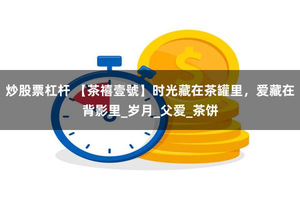 炒股票杠杆 【茶禧壹號】时光藏在茶罐里，爱藏在背影里_岁月_父爱_茶饼