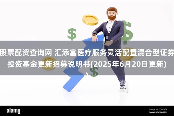 股票配资查询网 汇添富医疗服务灵活配置混合型证券投资基金更新招募说明书(2025年6月20日更新)
