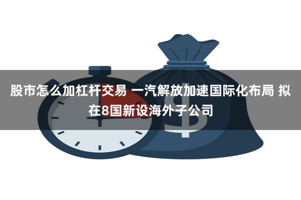 股市怎么加杠杆交易 一汽解放加速国际化布局 拟在8国新设海外子公司