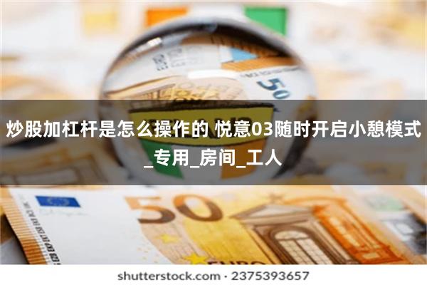 炒股加杠杆是怎么操作的 悦意03随时开启小憩模式_专用_房间_工人