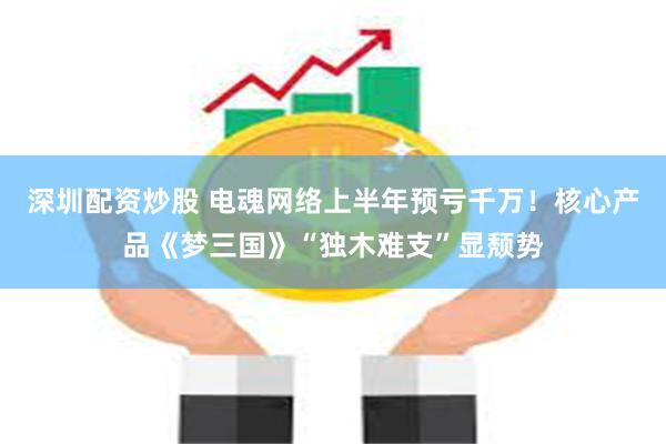 深圳配资炒股 电魂网络上半年预亏千万！核心产品《梦三国》“独木难支”显颓势