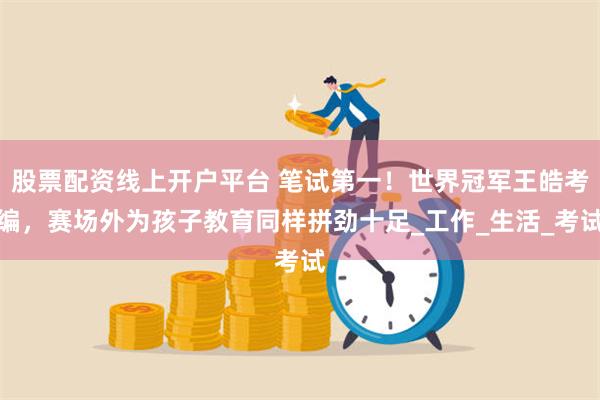 股票配资线上开户平台 笔试第一！世界冠军王皓考编，赛场外为孩子教育同样拼劲十足_工作_生活_考试