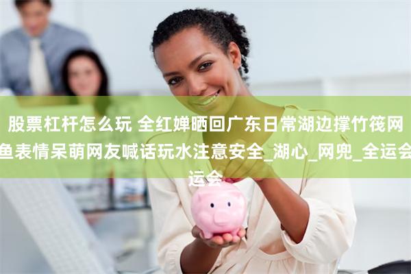 股票杠杆怎么玩 全红婵晒回广东日常湖边撑竹筏网鱼表情呆萌网友喊话玩水注意安全_湖心_网兜_全运会