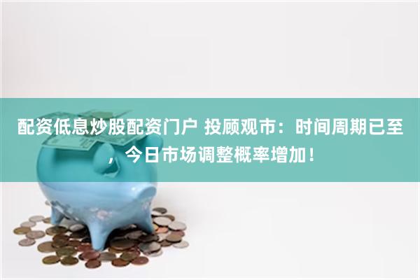 配资低息炒股配资门户 投顾观市：时间周期已至，今日市场调整概率增加！