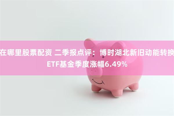 在哪里股票配资 二季报点评：博时湖北新旧动能转换ETF基金季度涨幅6.49%