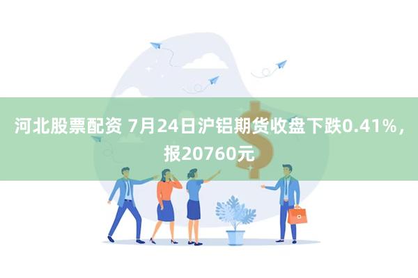 河北股票配资 7月24日沪铝期货收盘下跌0.41%，报20760元