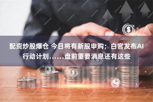 配资炒股爆仓 今日将有新股申购；白宫发布AI行动计划……盘前重要消息还有这些