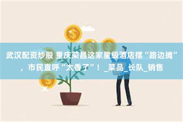 武汉配资炒股 重庆荣昌这家星级酒店摆“路边摊”，市民直呼“太香了”！_菜品_长队_销售