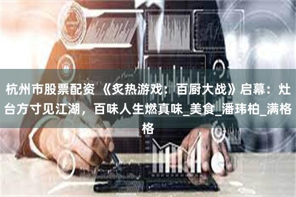 杭州市股票配资 《炙热游戏：百厨大战》启幕：灶台方寸见江湖，百味人生燃真味_美食_潘玮柏_满格