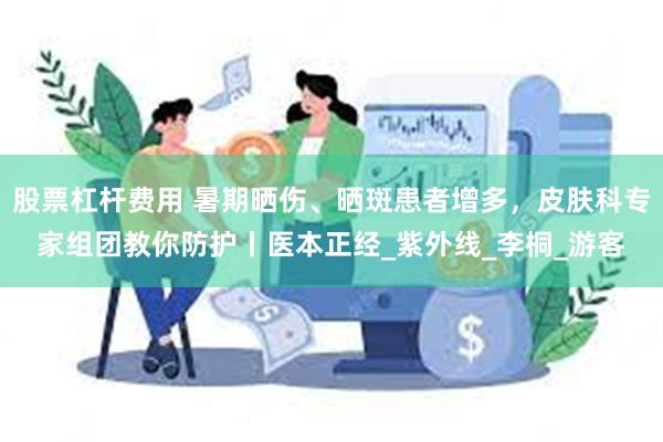 股票杠杆费用 暑期晒伤、晒斑患者增多，皮肤科专家组团教你防护丨医本正经_紫外线_李桐_游客