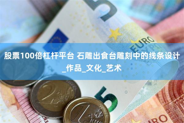 股票100倍杠杆平台 石雕出食台雕刻中的线条设计_作品_文化_艺术