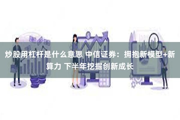 炒股用杠杆是什么意思 中信证券：拥抱新模型+新算力 下半年挖掘创新成长