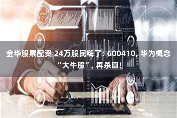 金华股票配资 24万股民嗨了: 600410, 华为概念“大牛股”, 再杀回!