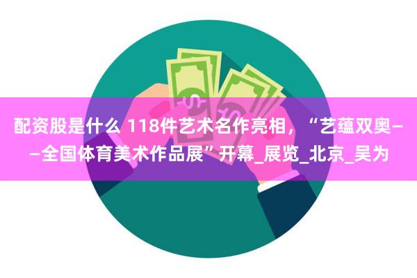 配资股是什么 118件艺术名作亮相，“艺蕴双奥——全国体育美术作品展”开幕_展览_北京_吴为