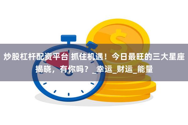 炒股杠杆配资平台 抓住机遇！今日最旺的三大星座揭晓，有你吗？_幸运_财运_能量