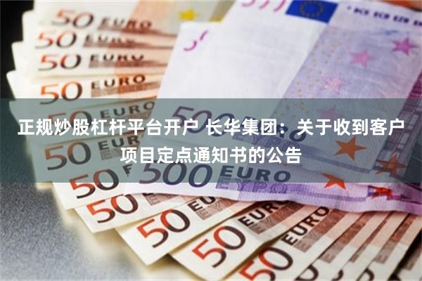 正规炒股杠杆平台开户 长华集团：关于收到客户项目定点通知书的公告