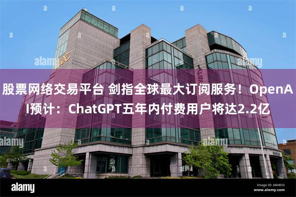 股票网络交易平台 剑指全球最大订阅服务!OpenAI预计:ChatGPT五年内付费用户将达2.2亿